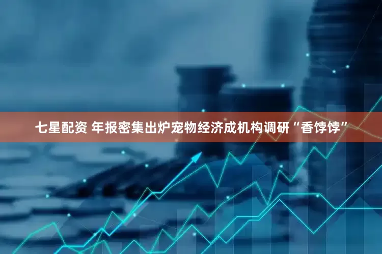七星配资 年报密集出炉宠物经济成机构调研“香饽饽”