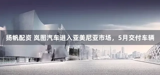 扬帆配资 岚图汽车进入亚美尼亚市场，5月交付车辆