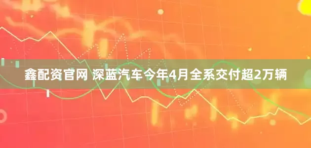 鑫配资官网 深蓝汽车今年4月全系交付超2万辆