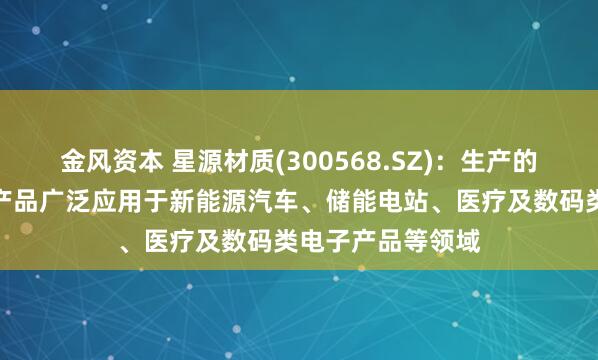 金风资本 星源材质(300568.SZ)：生产的锂离子电池隔膜产品广泛应用于新能源汽车、储能电站、医疗及数码类电子产品等领域