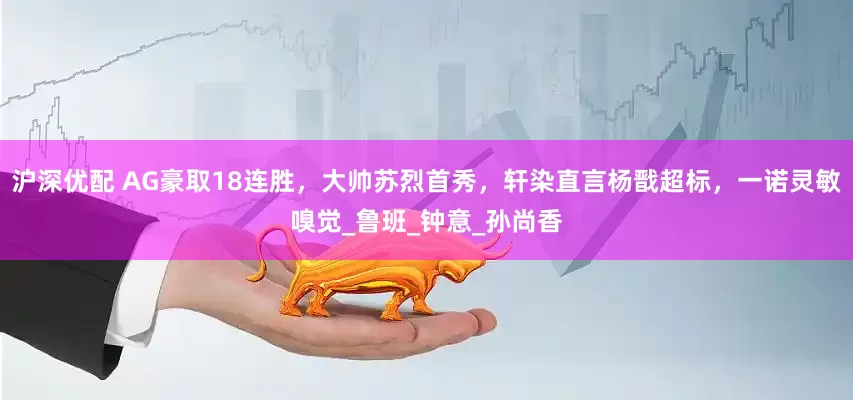 沪深优配 AG豪取18连胜，大帅苏烈首秀，轩染直言杨戬超标，一诺灵敏嗅觉_鲁班_钟意_孙尚香