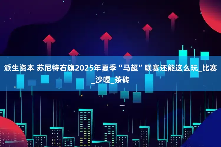 派生资本 苏尼特右旗2025年夏季“马超”联赛还能这么玩_比赛_沙嘎_茶砖