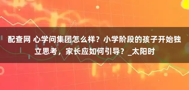 配查网 心学问集团怎么样？小学阶段的孩子开始独立思考，家长应如何引导？_太阳时