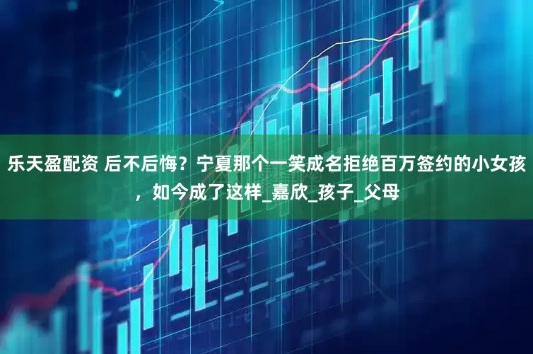 乐天盈配资 后不后悔？宁夏那个一笑成名拒绝百万签约的小女孩，如今成了这样_嘉欣_孩子_父母