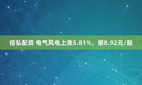 信弘配资 电气风电上涨5.81%，报8.92元/股