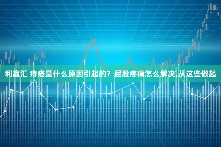 利赢汇 痔疮是什么原因引起的?屁股疼痛怎么解决,从这些做起