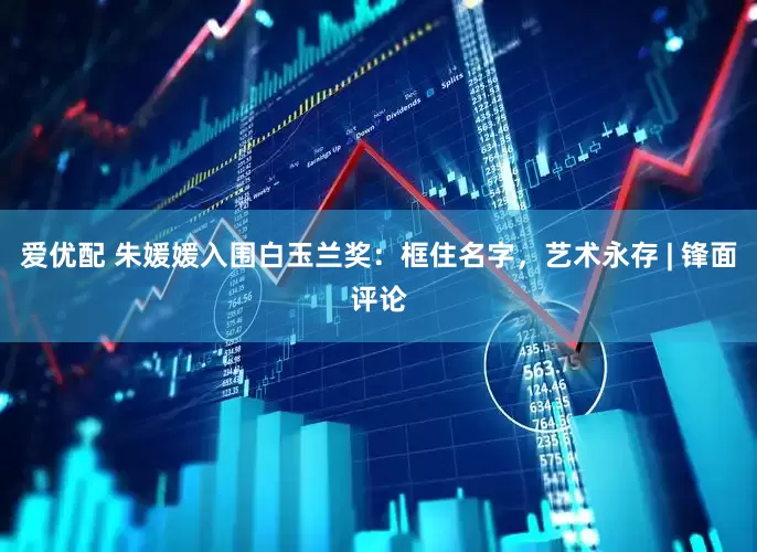 爱优配 朱媛媛入围白玉兰奖：框住名字，艺术永存 | 锋面评论